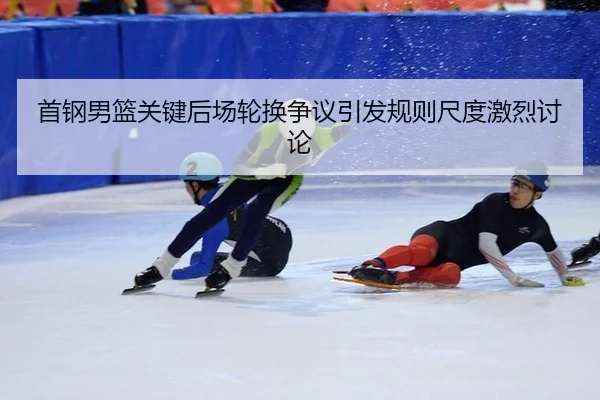 首钢男篮关键后场轮换争议引发规则尺度激烈讨论