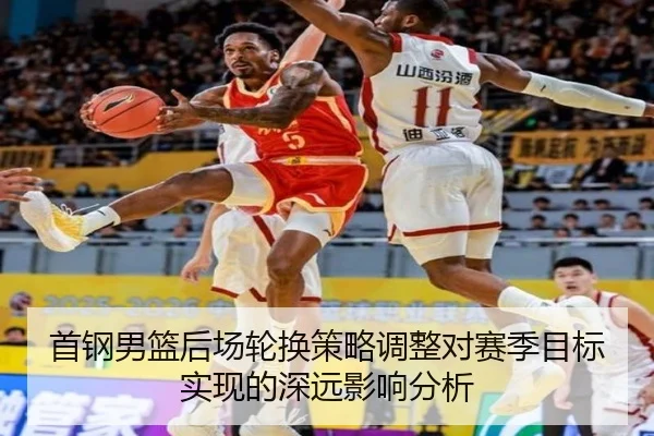 首钢男篮后场轮换策略调整对赛季目标实现的深远影响分析