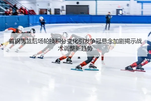 首钢男篮后场轮换积分变化引发争冠悬念加剧揭示战术调整新趋势