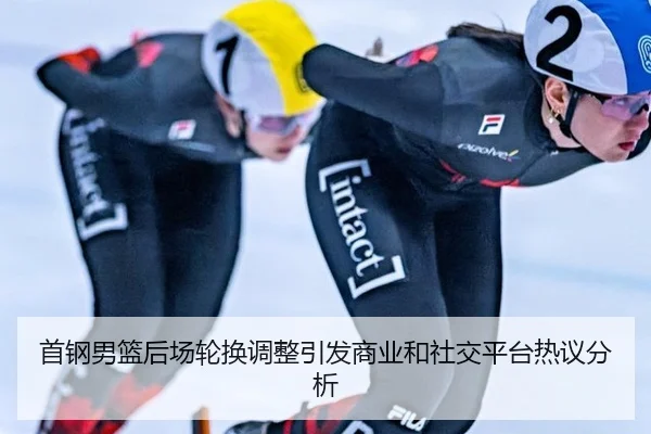 首钢男篮后场轮换调整引发商业和社交平台热议分析